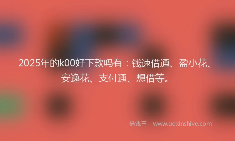 2025年的k00好下款吗有:钱速借通、盈小花、安逸花、支付通、想借等。