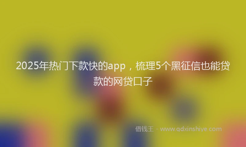 2025年热门下款快的app，梳理5个黑征信也能贷款的网贷口子