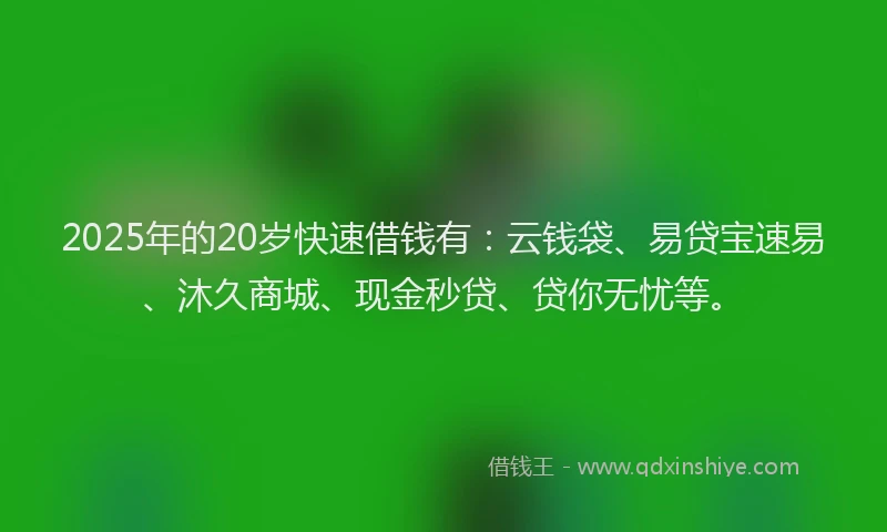 2025年的20岁快速借钱有：云钱袋、易贷宝速易、沐久商城、现金秒贷、贷你无忧等。