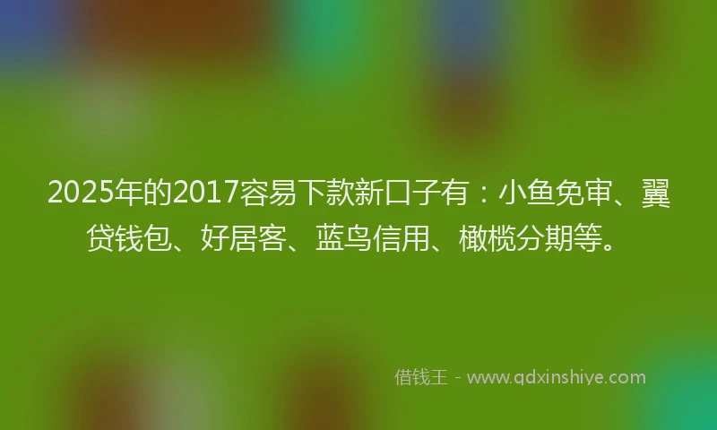 2025年的2017容易下款新口子有：小鱼免审、翼贷钱包、好居客、蓝鸟信用、橄榄分期等。