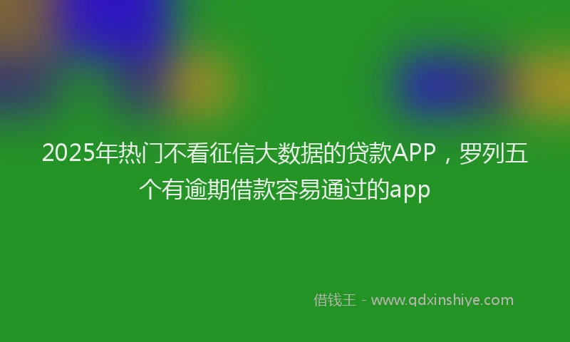 2025年热门不看征信大数据的贷款APP，罗列五个有逾期借款容易通过的app