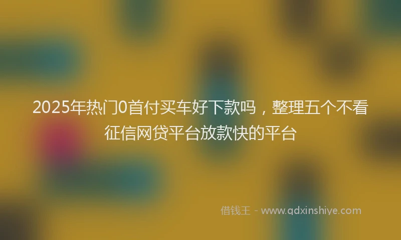 2025年热门0首付买车好下款吗，整理五个不看征信网贷平台放款快的平台