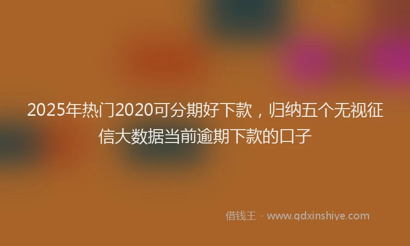 2025年热门2020可分期好下款，归纳五个无视征信大数据当前逾期下款的口子