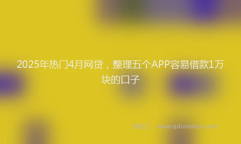 2025年热门4月网贷，整理五个APP容易借款1万块的口子