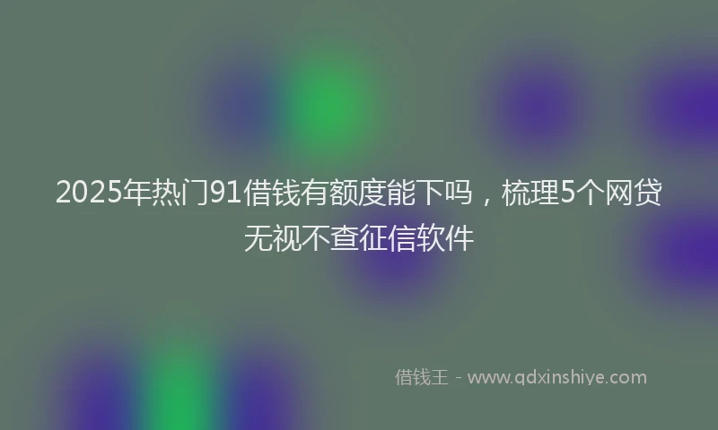 2025年热门91借钱有额度能下吗，梳理5个网贷无视不查征信软件