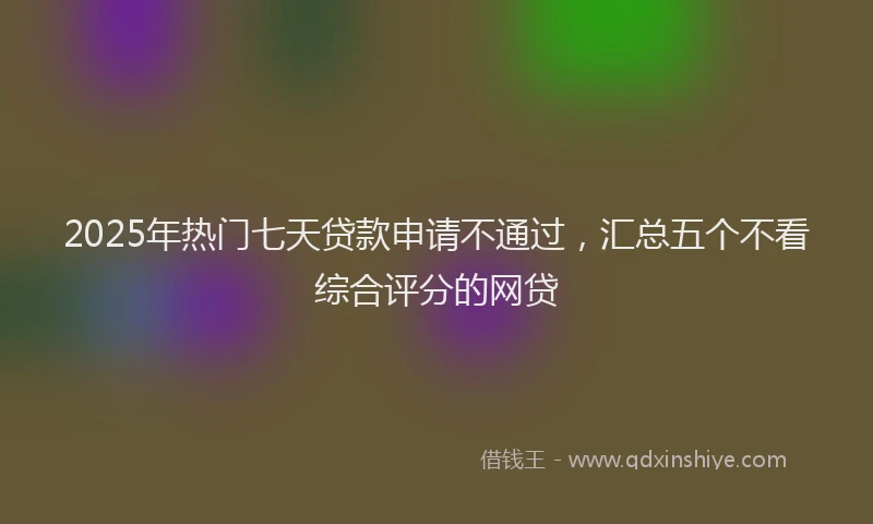 2025年热门七天贷款申请不通过，汇总五个不看综合评分的网贷