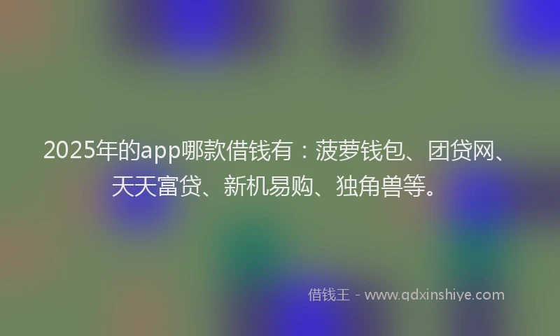 2025年的app哪款借钱有：菠萝钱包、团贷网、天天富贷、新机易购、独角兽等。