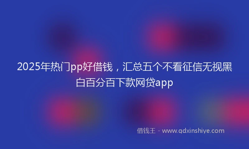 2025年热门pp好借钱，汇总五个不看征信无视黑白百分百下款网贷app