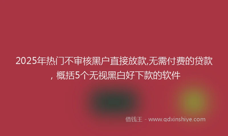 2025年热门不审核黑户直接放款,无需付费的贷款,概括5个无视黑白好下款的软件
