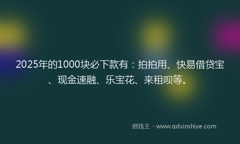 2025年的1000块必下款有：拍拍用、快易借贷宝、现金速融、乐宝花、来租呗等。