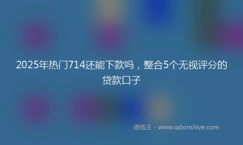 2025年热门714还能下款吗，整合5个无视评分的贷款口子