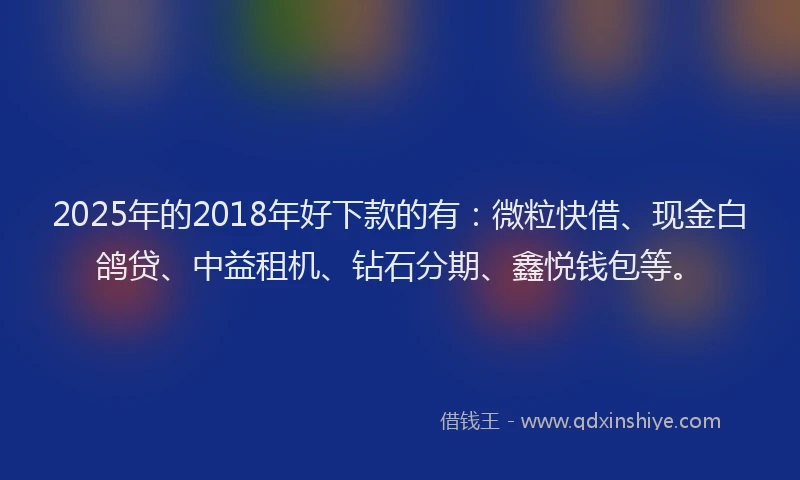 2025年的2018年好下款的有：微粒快借、现金白鸽贷、中益租机、钻石分期、鑫悦钱包等。
