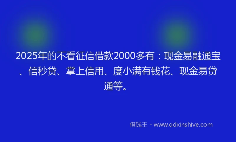 2025年的不看征信借款2000多有：现金易融通宝、信秒贷、掌上信用、度小满有钱花、现金易贷通等。
