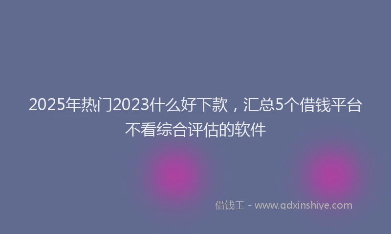2025年热门2023什么好下款，汇总5个借钱平台不看综合评估的软件