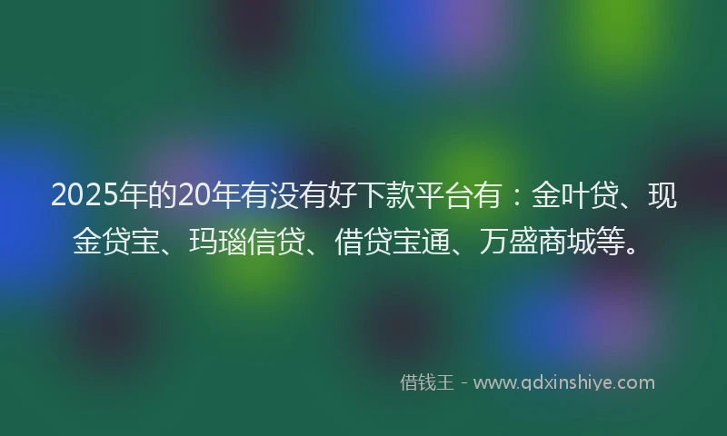 2025年的20年有没有好下款平台有：金叶贷、现金贷宝、玛瑙信贷、借贷宝通、万盛商城等。