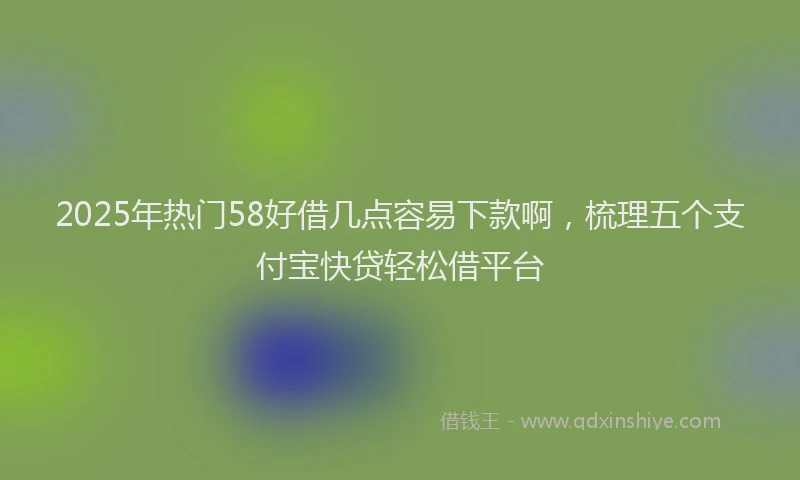 2025年热门58好借几点容易下款啊，梳理五个支付宝快贷轻松借平台