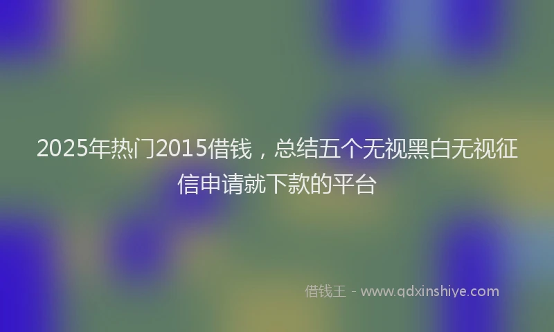 2025年热门2015借钱，总结五个无视黑白无视征信申请就下款的平台