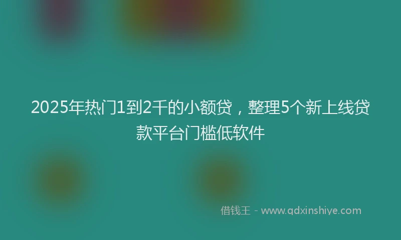 2025年热门1到2千的小额贷，整理5个新上线贷款平台门槛低软件