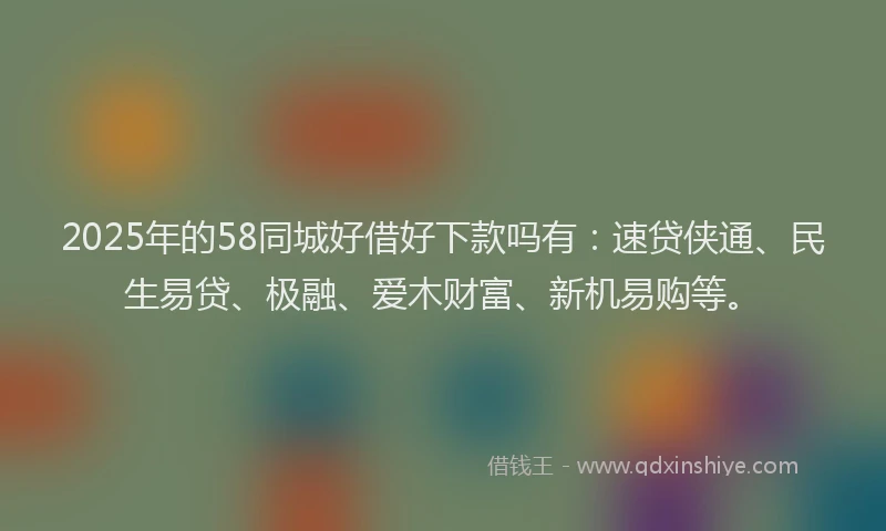 2025年的58同城好借好下款吗有：速贷侠通、民生易贷、极融、爱木财富、新机易购等。