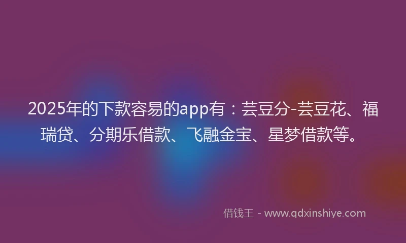 2025年的下款容易的app有：芸豆分-芸豆花、福瑞贷、分期乐借款、飞融金宝、星梦借款等。