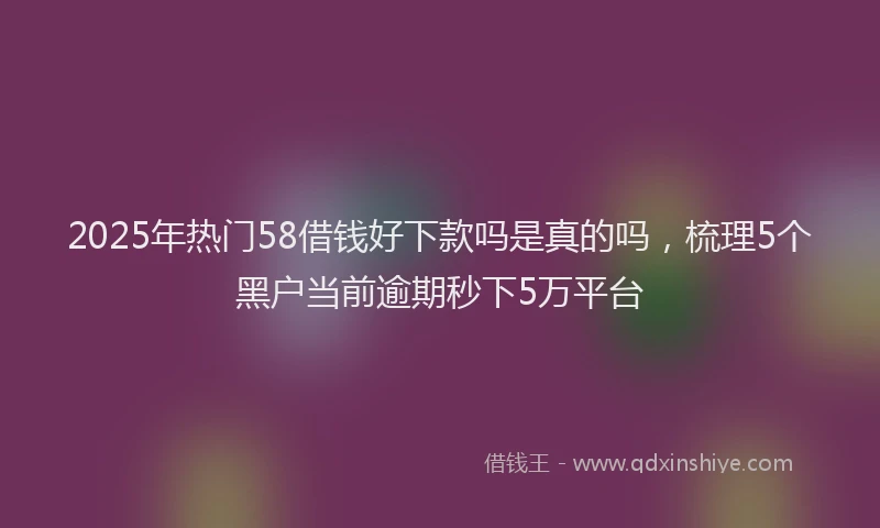 2025年热门58借钱好下款吗是真的吗，梳理5个黑户当前逾期秒下5万平台