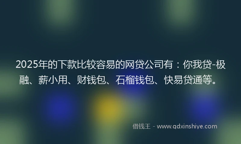 2025年的下款比较容易的网贷公司有：你我贷-极融、薪小用、财钱包、石榴钱包、快易贷通等。