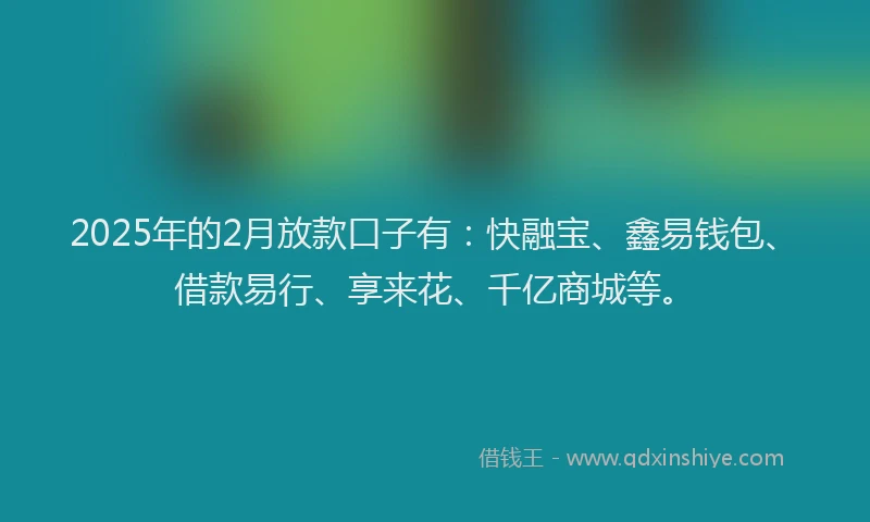 2025年的2月放款口子有：快融宝、鑫易钱包、借款易行、享来花、千亿商城等。
