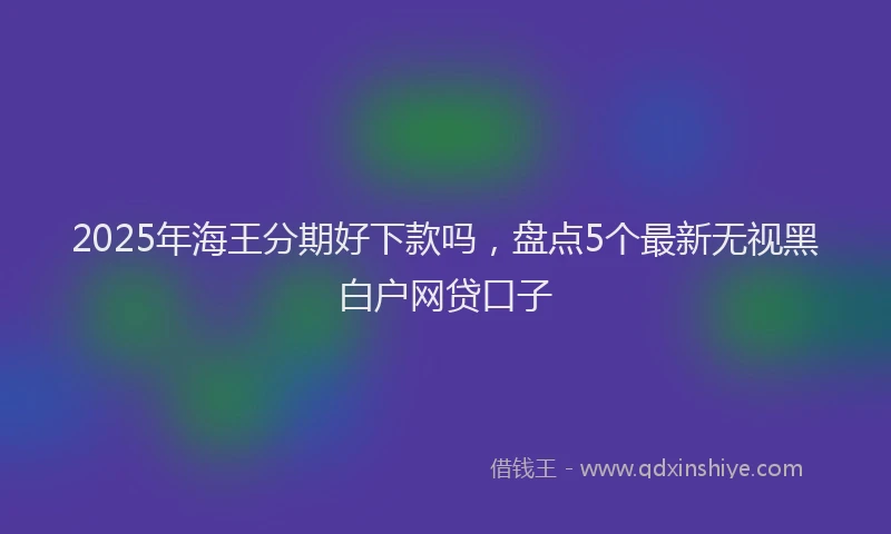 2025年海王分期好下款吗，盘点5个最新无视黑白户网贷口子
