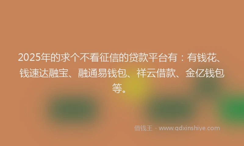 2025年的求个不看征信的贷款平台有：有钱花、钱速达融宝、融通易钱包、祥云借款、金亿钱包等。