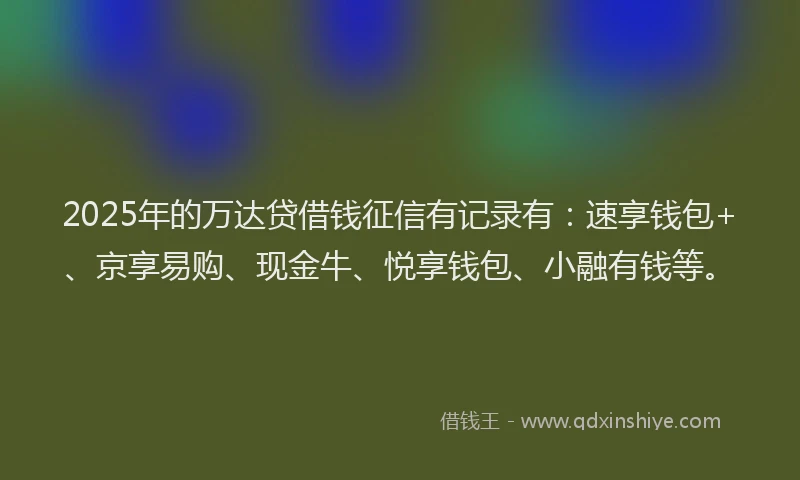 2025年的万达贷借钱征信有记录有：速享钱包+、京享易购、现金牛、悦享钱包、小融有钱等。
