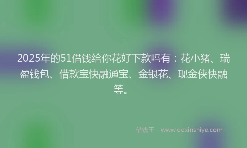 2025年的51借钱给你花好下款吗有：花小猪、瑞盈钱包、借款宝快融通宝、金银花、现金侠快融等。