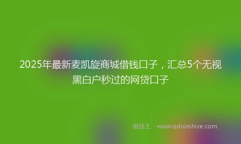 2025年最新麦凯旋商城借钱口子，汇总5个无视黑白户秒过的网贷口子