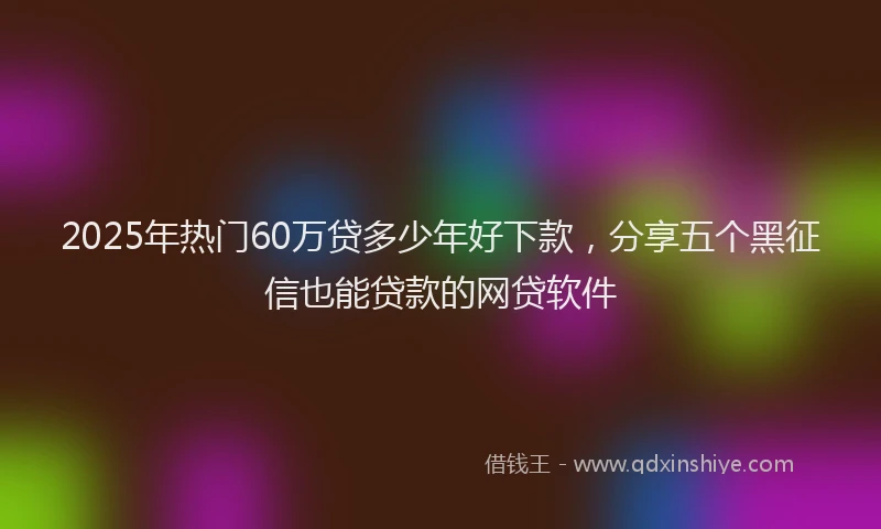 2025年热门60万贷多少年好下款，分享五个黑征信也能贷款的网贷软件
