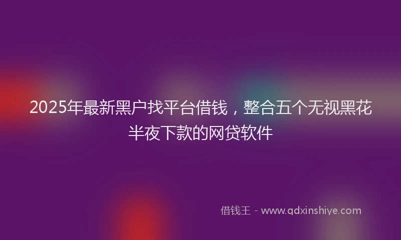 2025年最新黑户找平台借钱，整合五个无视黑花半夜下款的网贷软件