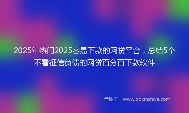 2025年热门2025容易下款的网贷平台，总结5个不看征信负债的网贷百分百下款软件