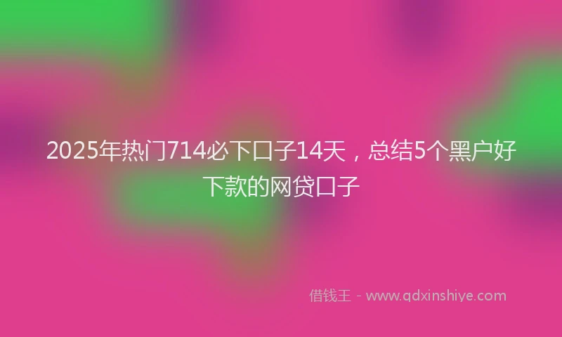 2025年热门714必下口子14天，总结5个黑户好下款的网贷口子