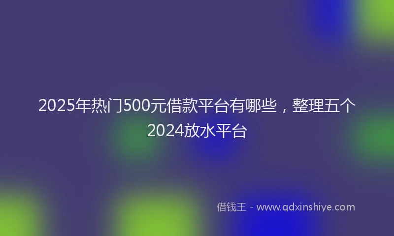 2025年热门500元借款平台有哪些，整理五个2024放水平台