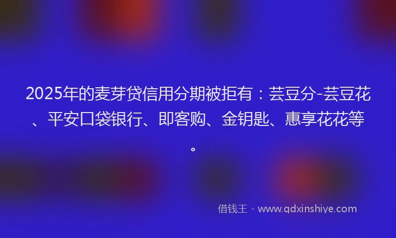 2025年的麦芽贷信用分期被拒有：芸豆分-芸豆花、平安口袋银行、即客购、金钥匙、惠享花花等。