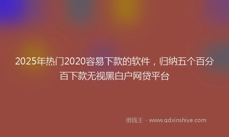 2025年热门2020容易下款的软件，归纳五个百分百下款无视黑白户网贷平台