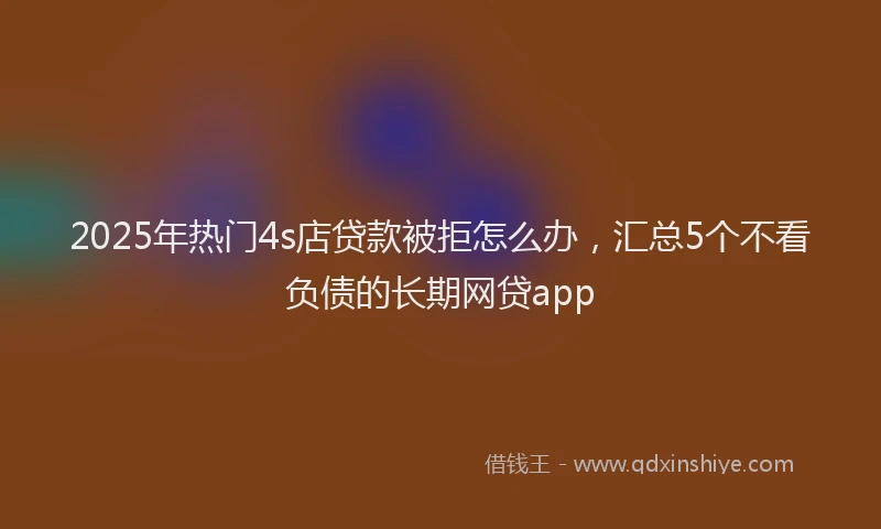 2025年热门4s店贷款被拒怎么办，汇总5个不看负债的长期网贷app