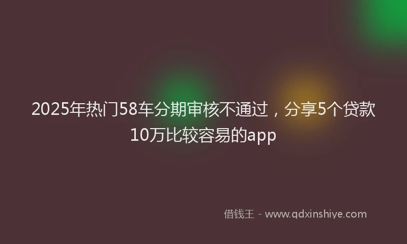 2025年热门58车分期审核不通过，分享5个贷款10万比较容易的app