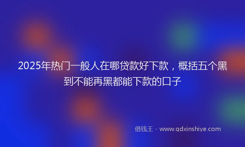 2025年热门一般人在哪贷款好下款，概括五个黑到不能再黑都能下款的口子
