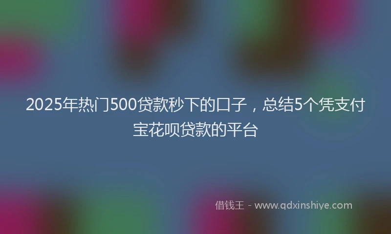 2025年热门500贷款秒下的口子，总结5个凭支付宝花呗贷款的平台
