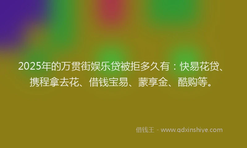 2025年的万贯街娱乐贷被拒多久有：快易花贷、携程拿去花、借钱宝易、蒙享金、酷购等。