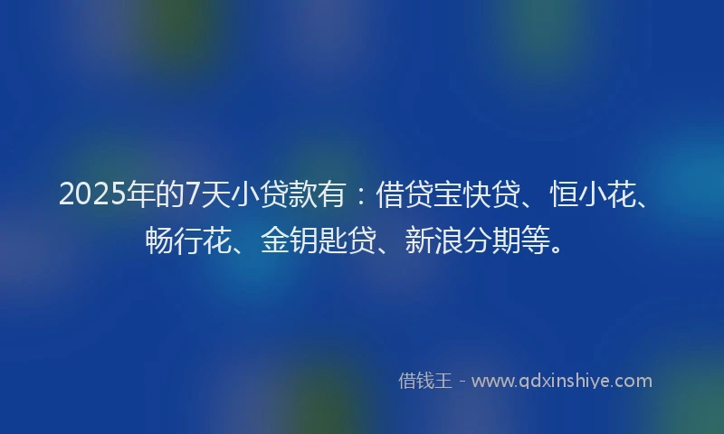 2025年的7天小贷款有：借贷宝快贷、恒小花、畅行花、金钥匙贷、新浪分期等。