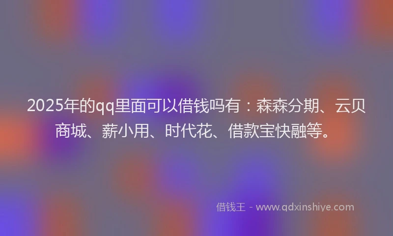 2025年的qq里面可以借钱吗有：森森分期、云贝商城、薪小用、时代花、借款宝快融等。