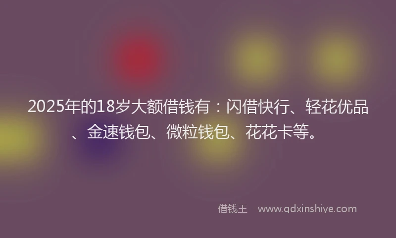 2025年的18岁大额借钱有：闪借快行、轻花优品、金速钱包、微粒钱包、花花卡等。