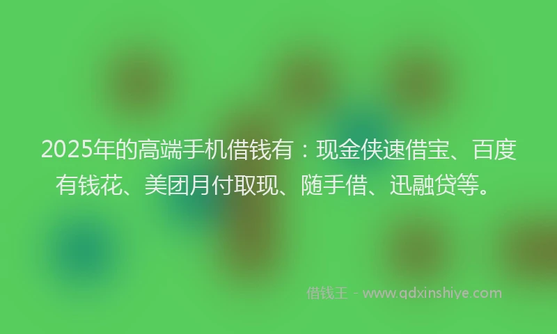 2025年的高端手机借钱有：现金侠速借宝、百度有钱花、美团月付取现、随手借、迅融贷等。