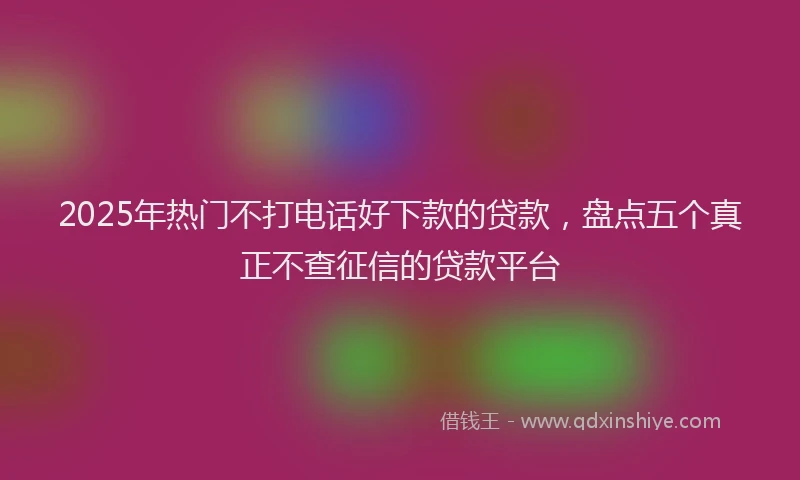 2025年热门不打电话好下款的贷款，盘点五个真正不查征信的贷款平台