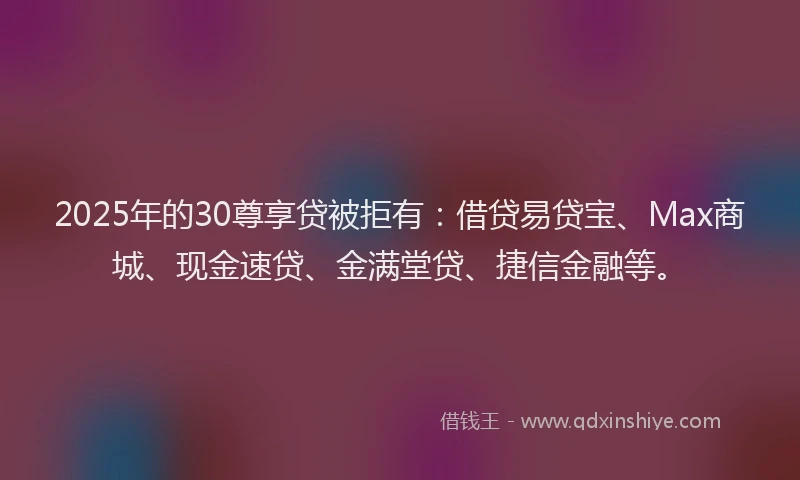 2025年的30尊享贷被拒有：借贷易贷宝、Max商城、现金速贷、金满堂贷、捷信金融等。